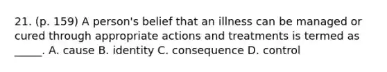 21. (p. 159) A person's belief that an illness can be managed or cured through appropriate actions and treatments is termed as _____. A. cause B. identity C. consequence D. control