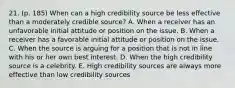 21. (p. 185) When can a high credibility source be less effective than a moderately credible source? A. When a receiver has an unfavorable initial attitude or position on the issue. B. When a receiver has a favorable initial attitude or position on the issue. C. When the source is arguing for a position that is not in line with his or her own best interest. D. When the high credibility source is a celebrity. E. High credibility sources are always more effective than low credibility sources