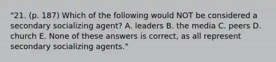 "21. (p. 187) Which of the following would NOT be considered a secondary socializing agent? A. leaders B. the media C. peers D. church E. None of these answers is correct, as all represent secondary socializing agents."