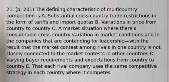 21. (p. 201) The defining characteristic of multicountry competition is A. Substantial cross-country trade restrictions in the form of tariffs and import quotas B. Variations in price from country to country C. A market situation where there's considerable cross-country variation in market conditions and in the companies that are contending for leadership—with the result that the market contest among rivals in one country is not closely connected to the market contests in other countries D. Varying buyer requirements and expectations from country to country E. That each rival company uses the same competitive strategy in each country where it competes