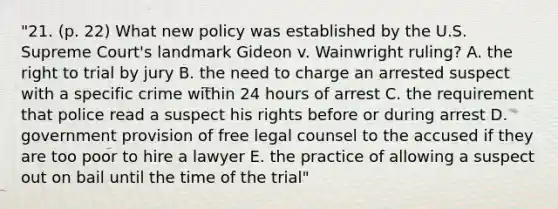 "21. (p. 22) What new policy was established by the U.S. Supreme Court's landmark Gideon v. Wainwright ruling? A. the right to trial by jury B. the need to charge an arrested suspect with a specific crime within 24 hours of arrest C. the requirement that police read a suspect his rights before or during arrest D. government provision of free legal counsel to the accused if they are too poor to hire a lawyer E. the practice of allowing a suspect out on bail until the time of the trial"