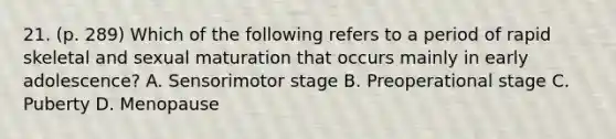 21. (p. 289) Which of the following refers to a period of rapid skeletal and sexual maturation that occurs mainly in early adolescence? A. Sensorimotor stage B. Preoperational stage C. Puberty D. Menopause