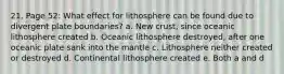 21. Page 52: What effect for lithosphere can be found due to divergent plate boundaries? a. New crust, since oceanic lithosphere created b. Oceanic lithosphere destroyed, after one oceanic plate sank into the mantle c. Lithosphere neither created or destroyed d. Continental lithosphere created e. Both a and d