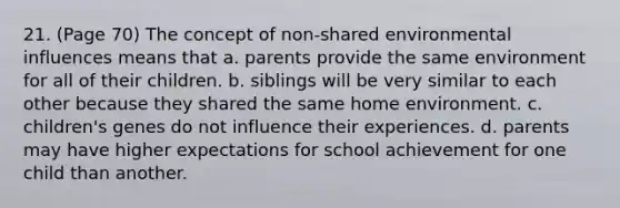 21. (Page 70) The concept of non-shared environmental influences means that a. parents provide the same environment for all of their children. b. siblings will be very similar to each other because they shared the same home environment. c. children's genes do not influence their experiences. d. parents may have higher expectations for school achievement for one child than another.