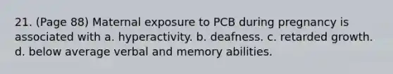 21. (Page 88) Maternal exposure to PCB during pregnancy is associated with a. hyperactivity. b. deafness. c. retarded growth. d. below average verbal and memory abilities.