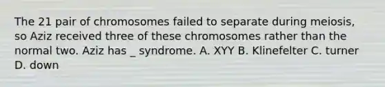 The 21 pair of chromosomes failed to separate during meiosis, so Aziz received three of these chromosomes rather than the normal two. Aziz has _ syndrome. A. XYY B. Klinefelter C. turner D. down