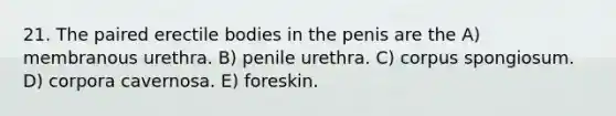 21. The paired erectile bodies in the penis are the A) membranous urethra. B) penile urethra. C) corpus spongiosum. D) corpora cavernosa. E) foreskin.