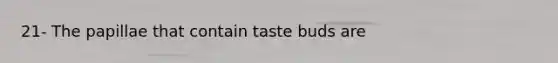 21- The papillae that contain taste buds are