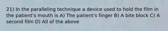 21) In the paralleling technique a device used to hold the film in the patient's mouth is A) The patient's finger B) A bite block C) A second film D) All of the above