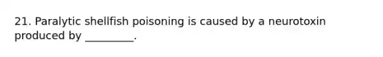 21. Paralytic shellfish poisoning is caused by a neurotoxin produced by _________.