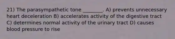 21) The parasympathetic tone ________. A) prevents unnecessary heart deceleration B) accelerates activity of the digestive tract C) determines normal activity of the urinary tract D) causes blood pressure to rise