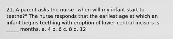 21. A parent asks the nurse "when will my infant start to teethe?" The nurse responds that the earliest age at which an infant begins teething with eruption of lower central incisors is _____ months. a. 4 b. 6 c. 8 d. 12