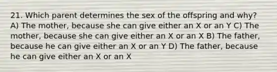 21. Which parent determines the sex of the offspring and why? A) The mother, because she can give either an X or an Y C) The mother, because she can give either an X or an X B) The father, because he can give either an X or an Y D) The father, because he can give either an X or an X