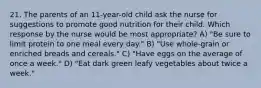 21. The parents of an 11-year-old child ask the nurse for suggestions to promote good nutrition for their child. Which response by the nurse would be most appropriate? A) "Be sure to limit protein to one meal every day." B) "Use whole-grain or enriched breads and cereals." C) "Have eggs on the average of once a week." D) "Eat dark green leafy vegetables about twice a week."