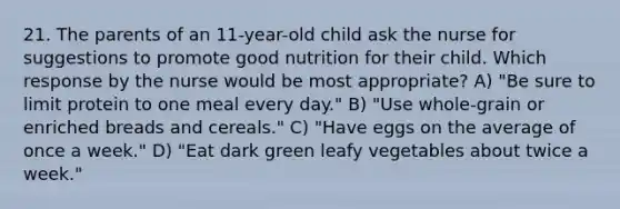 21. The parents of an 11-year-old child ask the nurse for suggestions to promote good nutrition for their child. Which response by the nurse would be most appropriate? A) "Be sure to limit protein to one meal every day." B) "Use whole-grain or enriched breads and cereals." C) "Have eggs on the average of once a week." D) "Eat dark green leafy vegetables about twice a week."