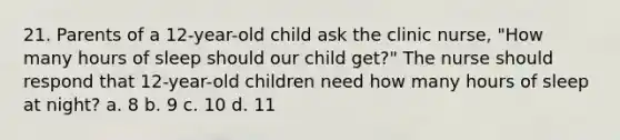 21. Parents of a 12-year-old child ask the clinic nurse, "How many hours of sleep should our child get?" The nurse should respond that 12-year-old children need how many hours of sleep at night? a. 8 b. 9 c. 10 d. 11