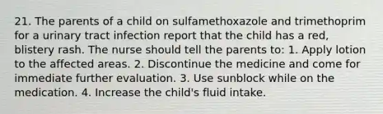 21. The parents of a child on sulfamethoxazole and trimethoprim for a urinary tract infection report that the child has a red, blistery rash. The nurse should tell the parents to: 1. Apply lotion to the affected areas. 2. Discontinue the medicine and come for immediate further evaluation. 3. Use sunblock while on the medication. 4. Increase the child's fluid intake.