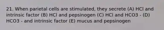 21. When parietal cells are stimulated, they secrete (A) HCl and intrinsic factor (B) HCl and pepsinogen (C) HCl and HCO3 - (D) HCO3 - and intrinsic factor (E) mucus and pepsinogen