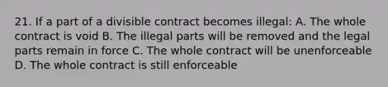 21. If a part of a divisible contract becomes illegal: A. The whole contract is void B. The illegal parts will be removed and the legal parts remain in force C. The whole contract will be unenforceable D. The whole contract is still enforceable