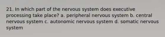 21. In which part of the nervous system does executive processing take place? a. peripheral nervous system b. central nervous system c. autonomic nervous system d. somatic nervous system