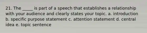 21. The _____ is part of a speech that establishes a relationship with your audience and clearly states your topic. a. introduction b. specific purpose statement c. attention statement d. central idea e. topic sentence