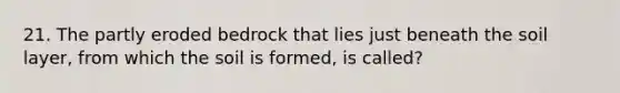 21. The partly eroded bedrock that lies just beneath the soil layer, from which the soil is formed, is called?