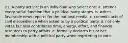 21. A party activist is an individual who Select one: a. attends every social function that a political party stages. b. writes favorable news reports for the national media. c. commits acts of civil disobedience when asked to by a political party. d. not only votes but also contributes time, energy, effort, and financial resources to party affairs. e. formally declares his or her membership with a political party when registering to vote.