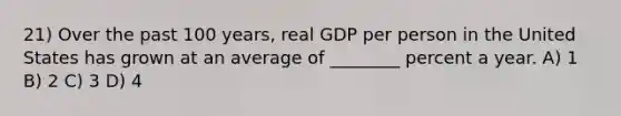 21) Over the past 100 years, real GDP per person in the United States has grown at an average of ________ percent a year. A) 1 B) 2 C) 3 D) 4