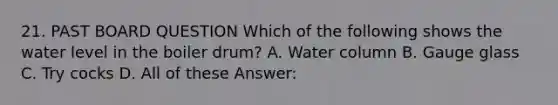 21. PAST BOARD QUESTION Which of the following shows the water level in the boiler drum? A. Water column B. Gauge glass C. Try cocks D. All of these Answer: