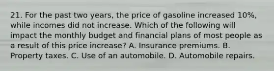 21. For the past two years, the price of gasoline increased 10%, while incomes did not increase. Which of the following will impact the monthly budget and financial plans of most people as a result of this price increase? A. Insurance premiums. B. Property taxes. C. Use of an automobile. D. Automobile repairs.