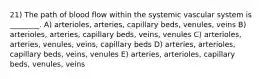 21) The path of blood flow within the systemic vascular system is ________. A) arterioles, arteries, capillary beds, venules, veins B) arterioles, arteries, capillary beds, veins, venules C) arterioles, arteries, venules, veins, capillary beds D) arteries, arterioles, capillary beds, veins, venules E) arteries, arterioles, capillary beds, venules, veins