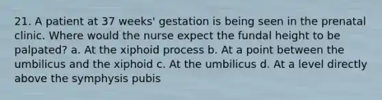 21. A patient at 37 weeks' gestation is being seen in the prenatal clinic. Where would the nurse expect the fundal height to be palpated? a. At the xiphoid process b. At a point between the umbilicus and the xiphoid c. At the umbilicus d. At a level directly above the symphysis pubis