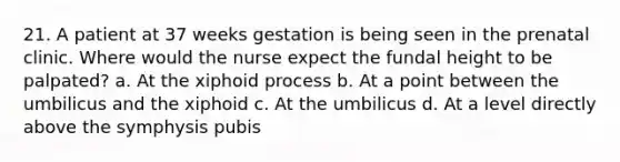 21. A patient at 37 weeks gestation is being seen in the prenatal clinic. Where would the nurse expect the fundal height to be palpated? a. At the xiphoid process b. At a point between the umbilicus and the xiphoid c. At the umbilicus d. At a level directly above the symphysis pubis