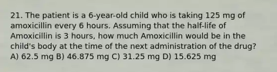 21. The patient is a 6-year-old child who is taking 125 mg of amoxicillin every 6 hours. Assuming that the half-life of Amoxicillin is 3 hours, how much Amoxicillin would be in the child's body at the time of the next administration of the drug? A) 62.5 mg B) 46.875 mg C) 31.25 mg D) 15.625 mg