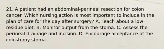 21. A patient had an abdominal-perineal resection for colon cancer. Which nursing action is most important to include in the plan of care for the day after surgery? A. Teach about a low-residue diet. B. Monitor output from the stoma. C. Assess the perineal drainage and incision. D. Encourage acceptance of the colostomy stoma.