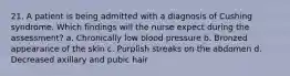 21. A patient is being admitted with a diagnosis of Cushing syndrome. Which findings will the nurse expect during the assessment? a. Chronically low blood pressure b. Bronzed appearance of the skin c. Purplish streaks on the abdomen d. Decreased axillary and pubic hair