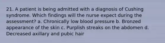 21. A patient is being admitted with a diagnosis of Cushing syndrome. Which findings will the nurse expect during the assessment? a. Chronically low blood pressure b. Bronzed appearance of the skin c. Purplish streaks on the abdomen d. Decreased axillary and pubic hair