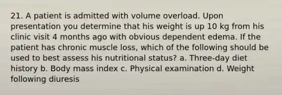 21. A patient is admitted with volume overload. Upon presentation you determine that his weight is up 10 kg from his clinic visit 4 months ago with obvious dependent edema. If the patient has chronic muscle loss, which of the following should be used to best assess his nutritional status? a. Three-day diet history b. Body mass index c. Physical examination d. Weight following diuresis