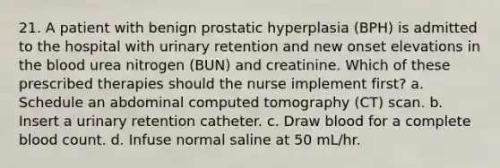 21. A patient with benign prostatic hyperplasia (BPH) is admitted to the hospital with urinary retention and new onset elevations in the blood urea nitrogen (BUN) and creatinine. Which of these prescribed therapies should the nurse implement first? a. Schedule an abdominal computed tomography (CT) scan. b. Insert a urinary retention catheter. c. Draw blood for a complete blood count. d. Infuse normal saline at 50 mL/hr.