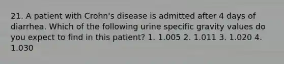 21. A patient with Crohn's disease is admitted after 4 days of diarrhea. Which of the following urine specific gravity values do you expect to find in this patient? 1. 1.005 2. 1.011 3. 1.020 4. 1.030