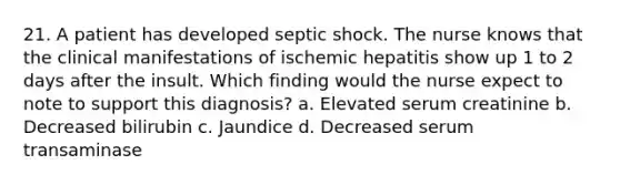 21. A patient has developed septic shock. The nurse knows that the clinical manifestations of ischemic hepatitis show up 1 to 2 days after the insult. Which finding would the nurse expect to note to support this diagnosis? a. Elevated serum creatinine b. Decreased bilirubin c. Jaundice d. Decreased serum transaminase