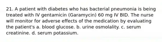 21. A patient with diabetes who has bacterial pneumonia is being treated with IV gentamicin (Garamycin) 60 mg IV BID. The nurse will monitor for adverse effects of the medication by evaluating the patient's a. blood glucose. b. urine osmolality. c. serum creatinine. d. serum potassium.