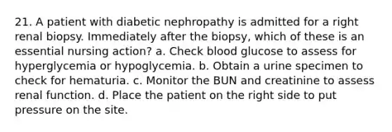 21. A patient with diabetic nephropathy is admitted for a right renal biopsy. Immediately after the biopsy, which of these is an essential nursing action? a. Check blood glucose to assess for hyperglycemia or hypoglycemia. b. Obtain a urine specimen to check for hematuria. c. Monitor the BUN and creatinine to assess renal function. d. Place the patient on the right side to put pressure on the site.