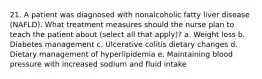 21. A patient was diagnosed with nonalcoholic fatty liver disease (NAFLD). What treatment measures should the nurse plan to teach the patient about (select all that apply)? a. Weight loss b. Diabetes management c. Ulcerative colitis dietary changes d. Dietary management of hyperlipidemia e. Maintaining blood pressure with increased sodium and fluid intake