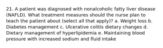 21. A patient was diagnosed with nonalcoholic fatty liver disease (NAFLD). What treatment measures should the nurse plan to teach the patient about (select all that apply)? a. Weight loss b. Diabetes management c. Ulcerative colitis dietary changes d. Dietary management of hyperlipidemia e. Maintaining blood pressure with increased sodium and fluid intake