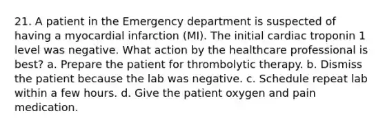 21. A patient in the Emergency department is suspected of having a myocardial infarction (MI). The initial cardiac troponin 1 level was negative. What action by the healthcare professional is best? a. Prepare the patient for thrombolytic therapy. b. Dismiss the patient because the lab was negative. c. Schedule repeat lab within a few hours. d. Give the patient oxygen and pain medication.