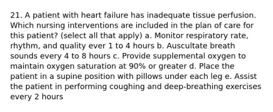 21. A patient with heart failure has inadequate tissue perfusion. Which nursing interventions are included in the plan of care for this patient? (select all that apply) a. Monitor respiratory rate, rhythm, and quality ever 1 to 4 hours b. Auscultate breath sounds every 4 to 8 hours c. Provide supplemental oxygen to maintain oxygen saturation at 90% or greater d. Place the patient in a supine position with pillows under each leg e. Assist the patient in performing coughing and deep-breathing exercises every 2 hours