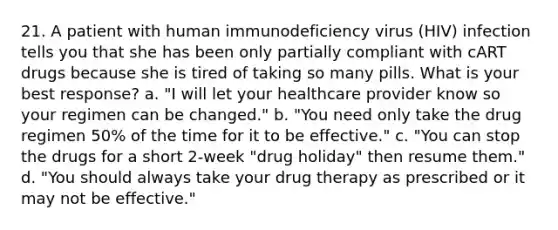 21. A patient with human immunodeficiency virus (HIV) infection tells you that she has been only partially compliant with cART drugs because she is tired of taking so many pills. What is your best response? a. "I will let your healthcare provider know so your regimen can be changed." b. "You need only take the drug regimen 50% of the time for it to be effective." c. "You can stop the drugs for a short 2-week "drug holiday" then resume them." d. "You should always take your drug therapy as prescribed or it may not be effective."