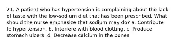 21. A patient who has hypertension is complaining about the lack of taste with the low-sodium diet that has been prescribed. What should the nurse emphasize that sodium may do? a, Contribute to hypertension. b. Interfere with blood clotting. с. Produce stomach ulcers. d. Decrease calcium in the bones.