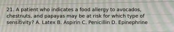 21. A patient who indicates a food allergy to avocados, chestnuts, and papayas may be at risk for which type of sensitivity? A. Latex B. Aspirin C. Penicillin D. Epinephrine